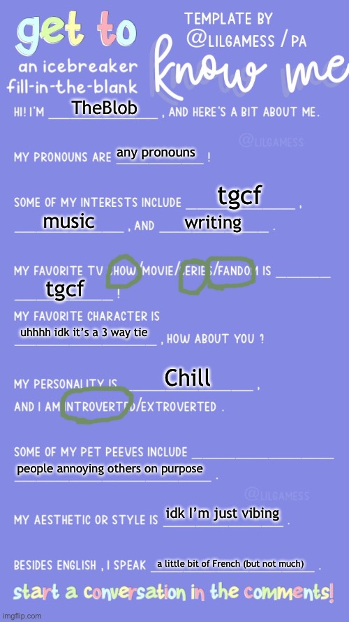 :] | TheBlob; any pronouns; tgcf; music; writing; tgcf; uhhhh idk it’s a 3 way tie; Chill; people annoying others on purpose; idk I’m just vibing; a little bit of French (but not much) | image tagged in get to know fill in the blank | made w/ Imgflip meme maker
