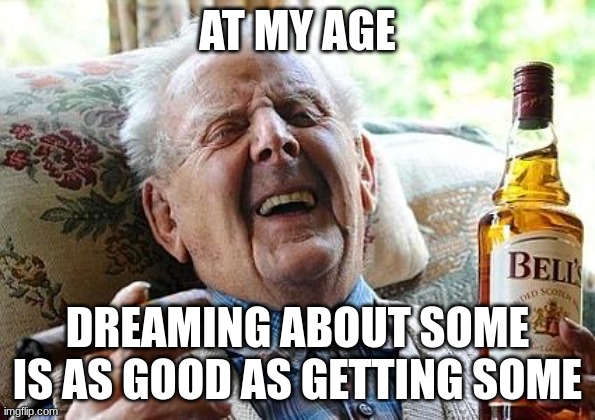 getting some | AT MY AGE; DREAMING ABOUT SOME IS AS GOOD AS GETTING SOME | image tagged in old man drinking and smoking | made w/ Imgflip meme maker