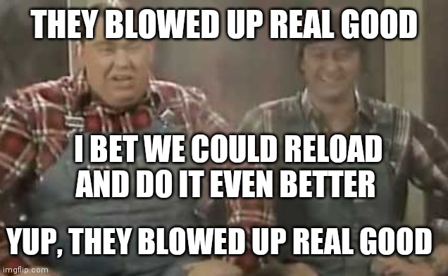 Blowed up good - SCTV | THEY BLOWED UP REAL GOOD I BET WE COULD RELOAD AND DO IT EVEN BETTER YUP, THEY BLOWED UP REAL GOOD | image tagged in blowed up good - sctv | made w/ Imgflip meme maker