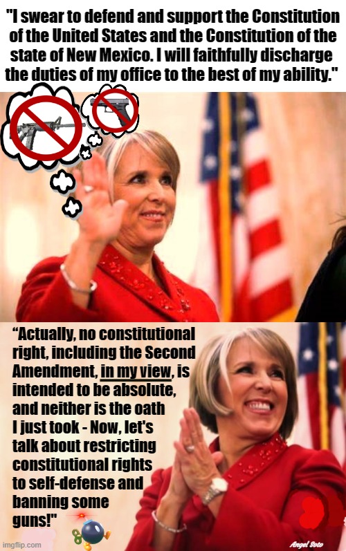 nm gov grisham violates 2nd amendment and constitution | "I swear to defend and support the Constitution
of the United States and the Constitution of the
state of New Mexico. I will faithfully discharge 
the duties of my office to the best of my ability."; “Actually, no constitutional
right, including the Second
Amendment, in my view, is
intended to be absolute,
and neither is the oath
I just took - Now, let's
talk about restricting
constitutional rights
to self-defense and
banning some
guns!"; Angel Soto | image tagged in new mexico governor,the constitution,2nd amendment,gun rights,gun control,self defense | made w/ Imgflip meme maker
