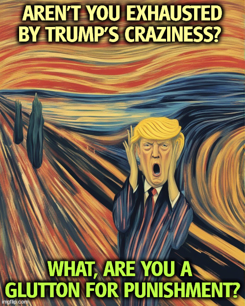 Trump Scream Munch senile dementia crazy insane deranged nuts | AREN'T YOU EXHAUSTED BY TRUMP'S CRAZINESS? WHAT, ARE YOU A 
GLUTTON FOR PUNISHMENT? | image tagged in trump scream munch senile dementia crazy insane deranged nuts,insane,crazy,deranged,nuts,senile | made w/ Imgflip meme maker