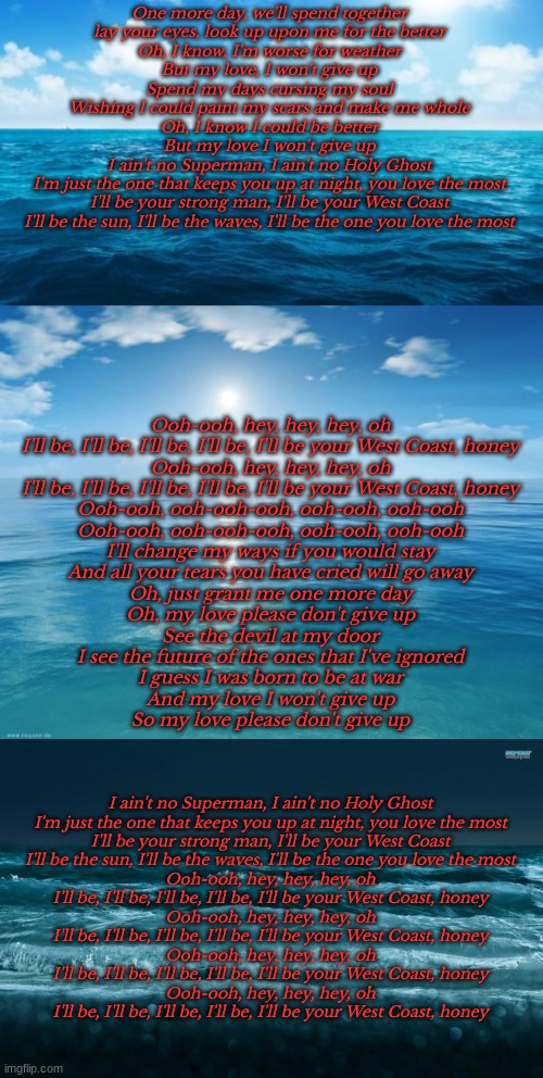 This song has been stuck in my head all day | One more day, we'll spend together
lay your eyes, look up upon me for the better
Oh, I know, I'm worse for weather
But my love, I won't give up
Spend my days cursing my soul
Wishing I could paint my scars and make me whole
Oh, I know I could be better
But my love I won't give up
I ain't no Superman, I ain't no Holy Ghost
I'm just the one that keeps you up at night, you love the most
I'll be your strong man, I'll be your West Coast
I'll be the sun, I'll be the waves, I'll be the one you love the most; Ooh-ooh, hey, hey, hey, oh
I'll be, I'll be, I'll be, I'll be, I'll be your West Coast, honey
Ooh-ooh, hey, hey, hey, oh
I'll be, I'll be, I'll be, I'll be, I'll be your West Coast, honey
Ooh-ooh, ooh-ooh-ooh, ooh-ooh, ooh-ooh
Ooh-ooh, ooh-ooh-ooh, ooh-ooh, ooh-ooh
I'll change my ways if you would stay
And all your tears you have cried will go away
Oh, just grant me one more day
Oh, my love please don't give up
See the devil at my door
I see the future of the ones that I've ignored
I guess I was born to be at war
And my love I won't give up
So my love please don't give up; I ain't no Superman, I ain't no Holy Ghost
I'm just the one that keeps you up at night, you love the most
I'll be your strong man, I'll be your West Coast
I'll be the sun, I'll be the waves, I'll be the one you love the most
Ooh-ooh, hey, hey, hey, oh
I'll be, I'll be, I'll be, I'll be, I'll be your West Coast, honey
Ooh-ooh, hey, hey, hey, oh
I'll be, I'll be, I'll be, I'll be, I'll be your West Coast, honey
Ooh-ooh, hey, hey, hey, oh
I'll be, I'll be, I'll be, I'll be, I'll be your West Coast, honey
Ooh-ooh, hey, hey, hey, oh
I'll be, I'll be, I'll be, I'll be, I'll be your West Coast, honey | image tagged in west coast,imagine dragons,lyrics | made w/ Imgflip meme maker