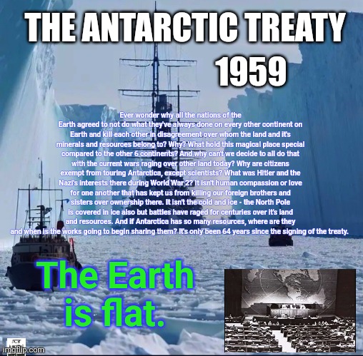 The Great Boundry | 1959; THE ANTARCTIC TREATY; Ever wonder why all the nations of the Earth agreed to not do what they've always done on every other continent on Earth and kill each other in disagreement over whom the land and it's minerals and resources belong to? Why? What hold this magical place special compared to the other 6 continents? And why can't we decide to all do that with the current wars raging over other land today? Why are citizens exempt from touring Antarctica, except scientists? What was Hitler and the Nazi's interests there during World War 2? It isn't human compassion or love for one another that has kept us from killing our foreign brothers and sisters over ownership there. It isn't the cold and ice - the North Pole is covered in ice also but battles have raged for centuries over it's land and resources. And if Antarctica has so many resources, where are they and when is the works going to begin sharing them? It's only been 64 years since the signing of the treaty. The Earth is flat. | image tagged in flat earth,flat earthers,firmament,antarctica,it's flat,justjeff | made w/ Imgflip meme maker