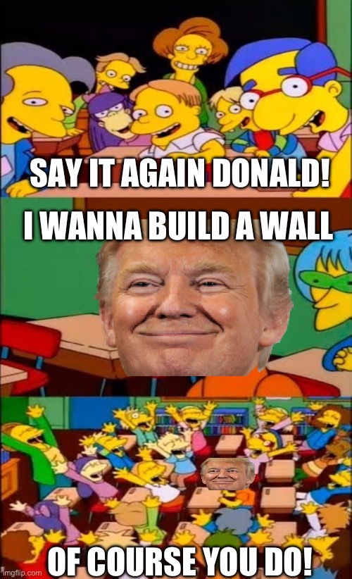 Probably the most famous quote of Donald trump | SAY IT AGAIN DONALD! I WANNA BUILD A WALL; OF COURSE YOU DO! | image tagged in say the line bart simpsons,donald trump,trump wall | made w/ Imgflip meme maker