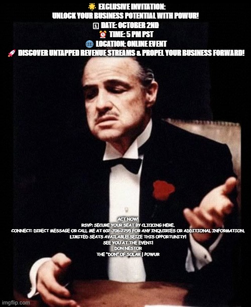 mafia don corleone | 🌟 EXCLUSIVE INVITATION: UNLOCK YOUR BUSINESS POTENTIAL WITH POWUR!
🗓 DATE: OCTOBER 2ND
⏰ TIME: 5 PM PST
🌐 LOCATION: ONLINE EVENT
🚀 DISCOVER UNTAPPED REVENUE STREAMS & PROPEL YOUR BUSINESS FORWARD! ACT NOW!
RSVP: SECURE YOUR SEAT BY CLICKING HERE.
CONNECT: DIRECT MESSAGE OR CALL ME AT 602-706-2295 FOR ANY INQUIRIES OR ADDITIONAL INFORMATION.
LIMITED SEATS AVAILABLE! SEIZE THIS OPPORTUNITY!
SEE YOU AT THE EVENT!
DON NESTOR
THE “DON” OF SOLAR | POWUR | image tagged in mafia don corleone | made w/ Imgflip meme maker