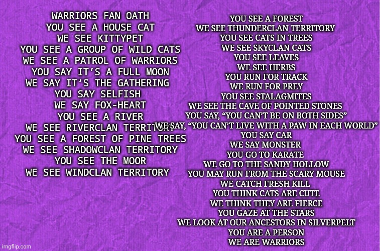 The warriors oath | YOU SEE A FOREST
WE SEE THUNDERCLAN TERRITORY 
YOU SEE CATS IN TREES
WE SEE SKYCLAN CATS
YOU SEE LEAVES
WE SEE HERBS
YOU RUN FOR TRACK
WE RUN FOR PREY
YOU SEE STALAGMITES
WE SEE THE CAVE OF POINTED STONES 
YOU SAY, “YOU CAN’T BE ON BOTH SIDES”
WE SAY, “YOU CAN’T LIVE WITH A PAW IN EACH WORLD”
YOU SAY CAR
WE SAY MONSTER 
YOU GO TO KARATE 
WE GO TO THE SANDY HOLLOW
YOU MAY RUN FROM THE SCARY MOUSE
WE CATCH FRESH KILL 
YOU THINK CATS ARE CUTE
WE THINK THEY ARE FIERCE
YOU GAZE AT THE STARS
WE LOOK AT OUR ANCESTORS IN SILVERPELT
YOU ARE A PERSON
WE ARE WARRIORS; WARRIORS FAN OATH
YOU SEE A HOUSE CAT
WE SEE KITTYPET
YOU SEE A GROUP OF WILD CATS
 WE SEE A PATROL OF WARRIORS 
YOU SAY IT’S A FULL MOON
WE SAY IT’S THE GATHERING 
YOU SAY SELFISH 
WE SAY FOX-HEART
YOU SEE A RIVER
WE SEE RIVERCLAN TERRITORY
YOU SEE A FOREST OF PINE TREES
WE SEE SHADOWCLAN TERRITORY
YOU SEE THE MOOR
WE SEE WINDCLAN TERRITORY | image tagged in generic purple background | made w/ Imgflip meme maker