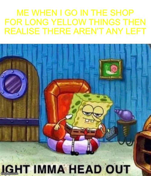 Shopping spree | ME WHEN I GO IN THE SHOP FOR LONG YELLOW THINGS THEN REALISE THERE AREN’T ANY LEFT | image tagged in memes,spongebob ight imma head out | made w/ Imgflip meme maker