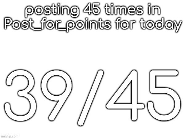 posting 45 times in Post_for_points for today; 39/45 | made w/ Imgflip meme maker