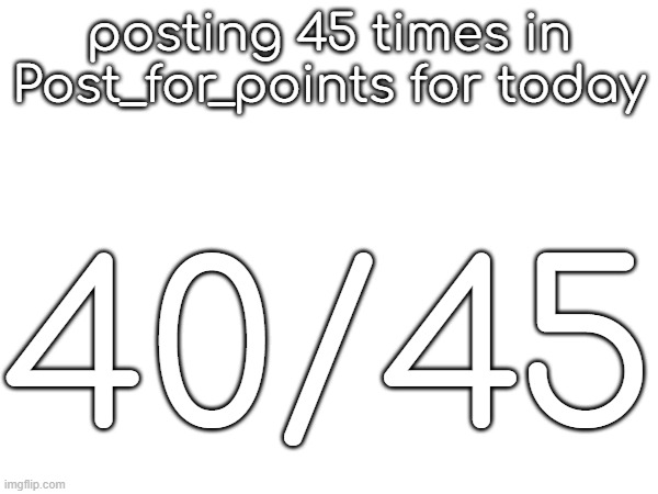 posting 45 times in Post_for_points for today; 40/45 | made w/ Imgflip meme maker