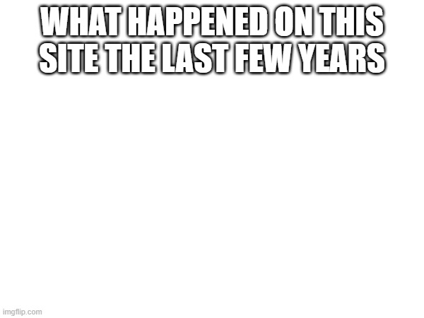 #whathappened | WHAT HAPPENED ON THIS SITE THE LAST FEW YEARS | image tagged in memes | made w/ Imgflip meme maker