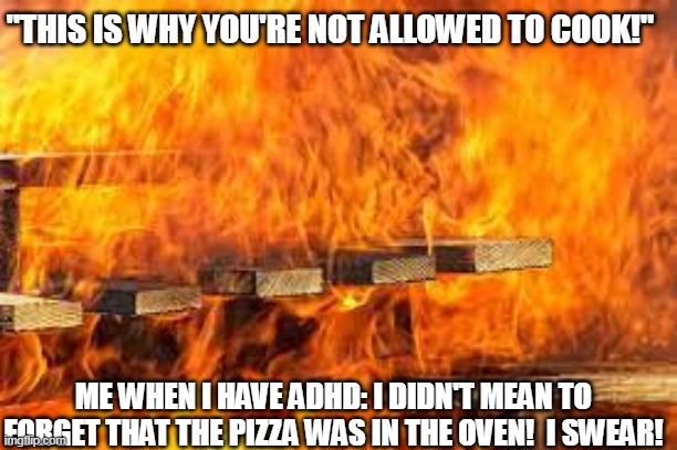 Why I don't cook... | "THIS IS WHY YOU'RE NOT ALLOWED TO COOK!"; ME WHEN I HAVE ADHD: I DIDN'T MEAN TO FORGET THAT THE PIZZA WAS IN THE OVEN!  I SWEAR! | image tagged in fire | made w/ Imgflip meme maker