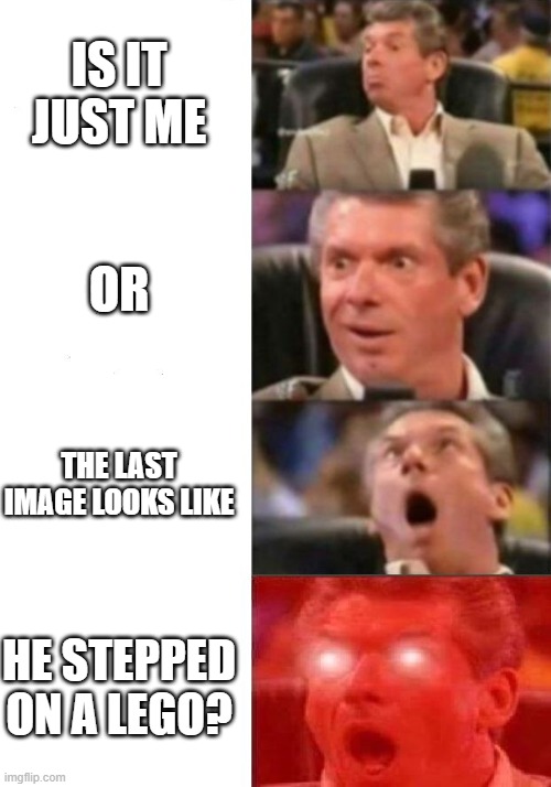 Am I the only one who sees that? | IS IT JUST ME; OR; THE LAST IMAGE LOOKS LIKE; HE STEPPED ON A LEGO? | image tagged in mr mcmahon reaction | made w/ Imgflip meme maker