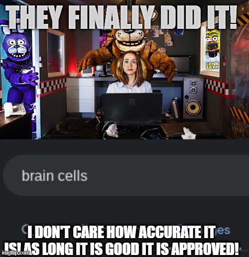 THEY FINALLY DID IT! I DON'T CARE HOW ACCURATE IT IS! AS LONG IT IS GOOD IT IS APPROVED! | image tagged in yes finally,fnaf | made w/ Imgflip meme maker