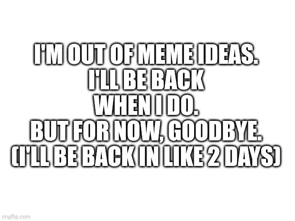 I'm out of meme ideas | I'M OUT OF MEME IDEAS.
I'LL BE BACK WHEN I DO.
BUT FOR NOW, GOODBYE.
(I'LL BE BACK IN LIKE 2 DAYS) | image tagged in gg,im out,im out of ideas | made w/ Imgflip meme maker