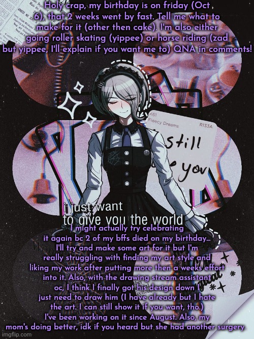 Chara's Kirumi Tojo temp v2 | Holy crap, my birthday is on friday (Oct 6), that 2 weeks went by fast. Tell me what to make for it (other then cake). I'm also either going roller skating (yippee) or horse riding (zad but yippee, I'll explain if you want me to) QNA in comments! I might actually try celebrating it again bc 2 of my bffs died on my birthday... I'll try and make some art for it but I'm really struggling with finding my art style and liking my work after putting more then a weeks effort into it. Also, with the drawing stream assistant oc, I think I finally got his design down I just need to draw him (I have already but I hate the art. I can still show it if you want, tho.) I've been working on it since August. Also, my mom's doing better, idk if you heard but she had another surgery. | image tagged in chara's kirumi tojo temp v2 | made w/ Imgflip meme maker