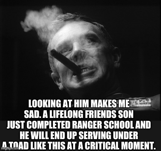 General Ripper (Dr. Strangelove) | LOOKING AT HIM MAKES ME SAD. A LIFELONG FRIENDS SON JUST COMPLETED RANGER SCHOOL AND HE WILL END UP SERVING UNDER A TOAD LIKE THIS AT A CRIT | image tagged in general ripper dr strangelove | made w/ Imgflip meme maker
