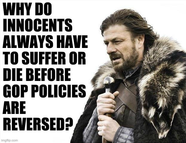 I mean why do people vote for this? | WHY DO
INNOCENTS
ALWAYS HAVE
TO SUFFER OR
DIE BEFORE
GOP POLICIES
ARE
REVERSED? | image tagged in memes,brace yourselves x is coming,republicans | made w/ Imgflip meme maker