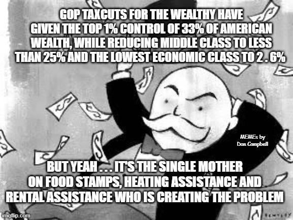Rich banker | GOP TAXCUTS FOR THE WEALTHY HAVE GIVEN THE TOP 1% CONTROL OF 33% OF AMERICAN WEALTH, WHILE REDUCING MIDDLE CLASS TO LESS THAN 25% AND THE LOWEST ECONOMIC CLASS TO 2 . 6%; MEMEs by Dan Campbell; BUT YEAH . . . IT'S THE SINGLE MOTHER ON FOOD STAMPS, HEATING ASSISTANCE AND RENTAL ASSISTANCE WHO IS CREATING THE PROBLEM | image tagged in rich banker | made w/ Imgflip meme maker