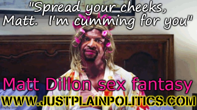 Terry Crews black drag JPP Matt Dillon | "Spread your cheeks, Matt.  I'm cumming for you"; Matt Dillon sex fantasy; WWW.JUSTPLAINPOLITICS.COM | image tagged in terry crews black drag jpp matt dillon | made w/ Imgflip meme maker