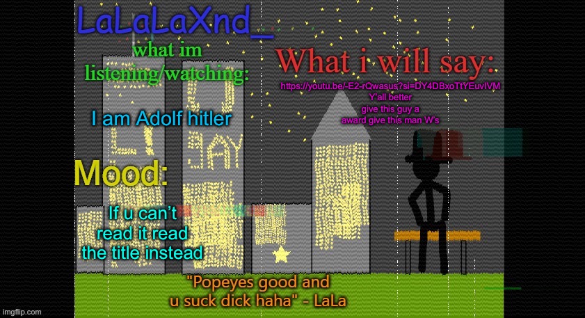 Extra Updated LaLa temp! | https://youtu.be/-E2-rQwasus?si=DY4DBxoTtYEuvIVM

Y’all better give this guy a award give this man W’s; I am Adolf hitler; If u can’t read it read the title instead | image tagged in extra updated lala temp | made w/ Imgflip meme maker