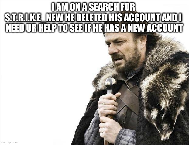 PLS HELP | I AM ON A SEARCH FOR 
S.T.R.I.K.E_NEW HE DELETED HIS ACCOUNT AND I  NEED UR HELP TO SEE IF HE HAS A NEW ACCOUNT | image tagged in memes,brace yourselves x is coming | made w/ Imgflip meme maker