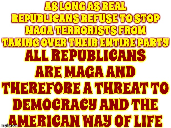 If You Vote For Maga Terrorism You Are Part Of Maga Terrorism | AS LONG AS REAL REPUBLICANS REFUSE TO STOP MAGA TERRORISTS FROM TAKING OVER THEIR ENTIRE PARTY; ALL REPUBLICANS ARE MAGA AND THEREFORE A THREAT TO DEMOCRACY AND THE AMERICAN WAY OF LIFE | image tagged in scumbag maga,scumbag trump,scumbag republicans,lock him up,white supremacists,memes | made w/ Imgflip meme maker