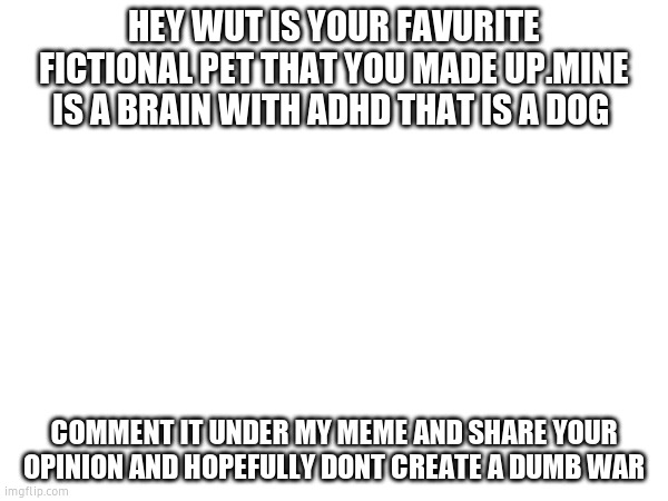 HEY WUT IS YOUR FAVURITE FICTIONAL PET THAT YOU MADE UP.MINE IS A BRAIN WITH ADHD THAT IS A DOG; COMMENT IT UNDER MY MEME AND SHARE YOUR OPINION AND HOPEFULLY DONT CREATE A DUMB WAR | image tagged in blank white template | made w/ Imgflip meme maker