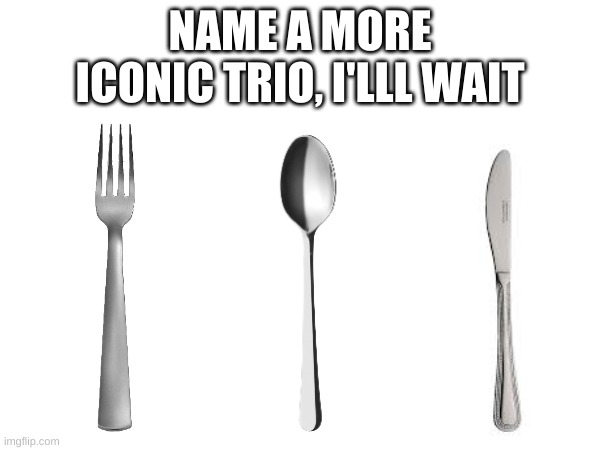 it's Impossible | NAME A MORE ICONIC TRIO, I'LLL WAIT | image tagged in fork,spoon,knife | made w/ Imgflip meme maker