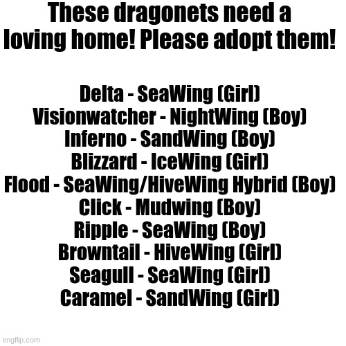 ADOPTION | These dragonets need a loving home! Please adopt them! Delta - SeaWing (Girl)
Visionwatcher - NightWing (Boy)
Inferno - SandWing (Boy)
Blizzard - IceWing (Girl)
Flood - SeaWing/HiveWing Hybrid (Boy)
Click - Mudwing (Boy)
Ripple - SeaWing (Boy)
Browntail - HiveWing (Girl)
Seagull - SeaWing (Girl)
Caramel - SandWing (Girl) | image tagged in dragonet,adoption | made w/ Imgflip meme maker