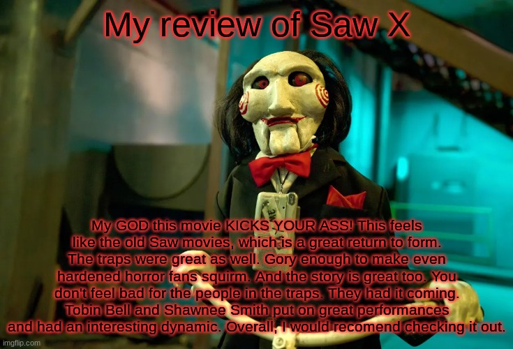 My review of Saw X; My GOD this movie KICKS YOUR ASS! This feels like the old Saw movies, which is a great return to form. The traps were great as well. Gory enough to make even hardened horror fans squirm. And the story is great too. You don't feel bad for the people in the traps. They had it coming. Tobin Bell and Shawnee Smith put on great performances and had an interesting dynamic. Overall, I would recomend checking it out. | image tagged in jigsaw | made w/ Imgflip meme maker