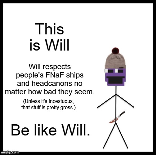 Will (Will Afton!?!?!) (Ourple guy?!!> (real)!?) (Man behind sluaggther??!?!??!?!??!) | This is Will; Will respects people's FNaF ships and headcanons no matter how bad they seem. (Unless it's Incestuous, that stuff is pretty gross.); Be like Will. | image tagged in memes,be like bill | made w/ Imgflip meme maker