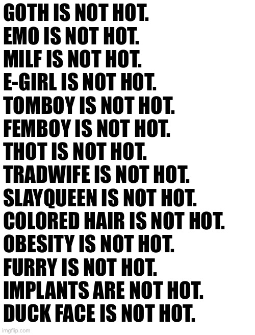 Fixed + updated | GOTH IS NOT HOT.
EMO IS NOT HOT.
MILF IS NOT HOT.
E-GIRL IS NOT HOT.
TOMBOY IS NOT HOT.
FEMBOY IS NOT HOT.
THOT IS NOT HOT.
TRADWIFE IS NOT HOT.
SLAYQUEEN IS NOT HOT.
COLORED HAIR IS NOT HOT.
OBESITY IS NOT HOT.
FURRY IS NOT HOT.
IMPLANTS ARE NOT HOT.
DUCK FACE IS NOT HOT. | made w/ Imgflip meme maker