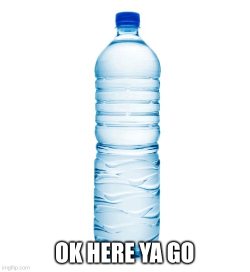water bottle  | OK HERE YA GO | image tagged in water bottle | made w/ Imgflip meme maker