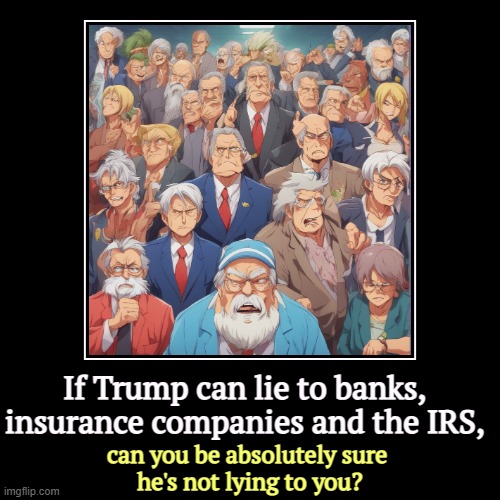 If Trump can lie to banks, insurance companies and the IRS, | can you be absolutely sure 
he's not lying to you? | image tagged in funny,demotivationals,trump,liar,banks,irs | made w/ Imgflip demotivational maker