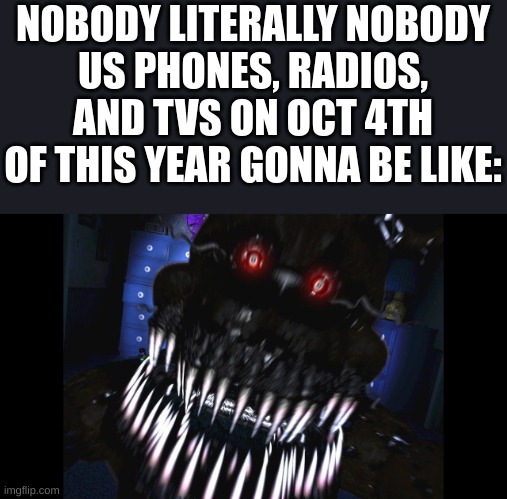 its true | NOBODY LITERALLY NOBODY
US PHONES, RADIOS, AND TVS ON OCT 4TH OF THIS YEAR GONNA BE LIKE: | image tagged in fnaf jumpscare,us government,mom come pick me up i'm scared | made w/ Imgflip meme maker