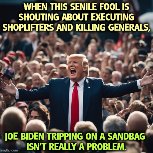 Seriously, Trump is flat out crazy these days. | WHEN THIS SENILE FOOL IS SHOUTING ABOUT EXECUTING SHOPLIFTERS AND KILLING GENERALS, JOE BIDEN TRIPPING ON A SANDBAG 
ISN'T REALLY A PROBLEM. | image tagged in trump,senile,fool,shoplifting,general,joe biden | made w/ Imgflip meme maker