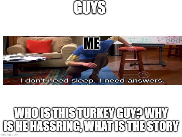 who is he can someone please tell me? if he is telling everyone else to kill themselves and die, I want to stand too! | GUYS; ME; WHO IS THIS TURKEY GUY? WHY IS HE HASSRING, WHAT IS THE STORY | image tagged in i don't need sleep i need answers,turkey | made w/ Imgflip meme maker