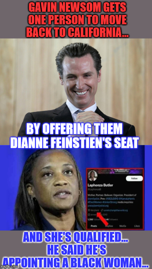 Makes perfect sense... it's election season... | GAVIN NEWSOM GETS ONE PERSON TO MOVE BACK TO CALIFORNIA... BY OFFERING THEM DIANNE FEINSTIEN'S SEAT; AND SHE'S QUALIFIED...  HE SAID HE'S APPOINTING A BLACK WOMAN... | image tagged in scheming gavin newsom,senate,job,only,black,women | made w/ Imgflip meme maker