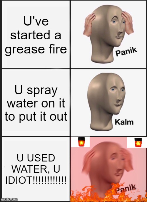 Never use water on a grease fire... good to know | U've started a grease fire; U spray water on it to put it out; U USED WATER, U IDIOT!!!!!!!!!!!! | image tagged in memes,panik kalm panik,b r u h moment | made w/ Imgflip meme maker