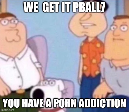 unfunny | WE  GET IT PBALL7; YOU HAVE A PORN ADDICTION | image tagged in unfunny | made w/ Imgflip meme maker