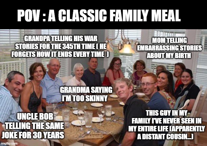 the family meal | POV : A CLASSIC FAMILY MEAL; MOM TELLING EMBARRASSING STORIES ABOUT MY BIRTH; GRANDPA TELLING HIS WAR STORIES FOR THE 345TH TIME ( HE FORGETS HOW IT ENDS EVERY TIME  ); GRANDMA SAYING I'M TOO SKINNY; THIS GUY IN MY FAMILY I'VE NEVER SEEN IN MY ENTIRE LIFE (APPARENTLY A DISTANT COUSIN...); UNCLE BOB TELLING THE SAME JOKE FOR 30 YEARS | image tagged in white family welcomes you back at dinner table | made w/ Imgflip meme maker