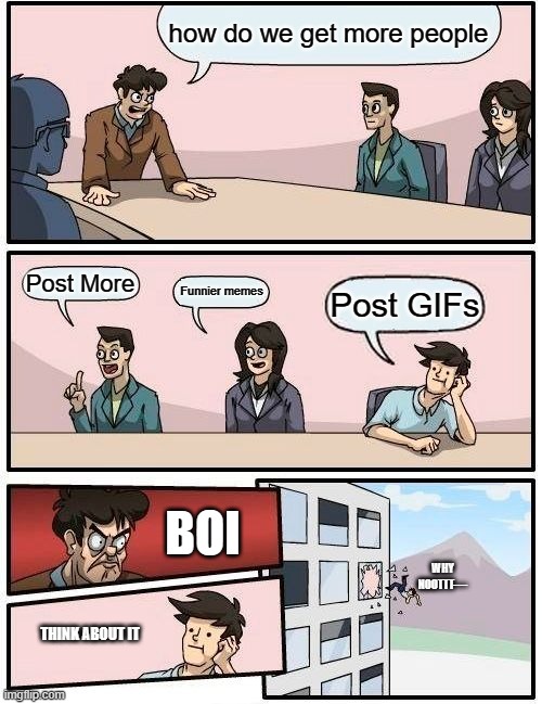 Boardroom Meeting Suggestion | how do we get more people; Post More; Funnier memes; Post GIFs; BOI; WHY NOOTTT----; THINK ABOUT IT | image tagged in memes,boardroom meeting suggestion | made w/ Imgflip meme maker