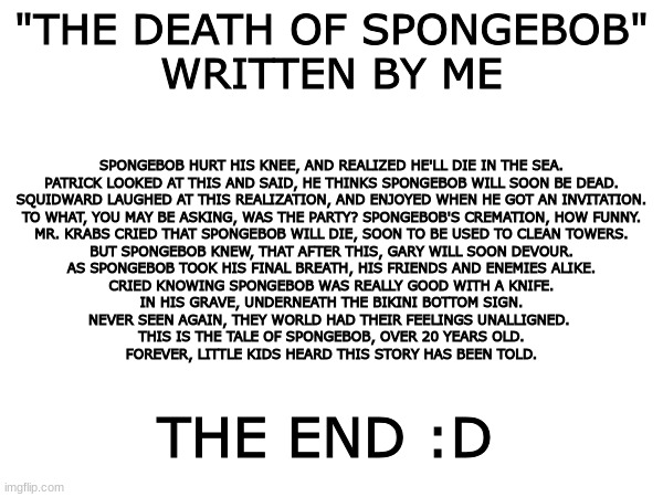 beautiful bad poem | SPONGEBOB HURT HIS KNEE, AND REALIZED HE'LL DIE IN THE SEA.

PATRICK LOOKED AT THIS AND SAID, HE THINKS SPONGEBOB WILL SOON BE DEAD.

SQUIDWARD LAUGHED AT THIS REALIZATION, AND ENJOYED WHEN HE GOT AN INVITATION.

TO WHAT, YOU MAY BE ASKING, WAS THE PARTY? SPONGEBOB'S CREMATION, HOW FUNNY.
MR. KRABS CRIED THAT SPONGEBOB WILL DIE, SOON TO BE USED TO CLEAN TOWERS.

BUT SPONGEBOB KNEW, THAT AFTER THIS, GARY WILL SOON DEVOUR.

AS SPONGEBOB TOOK HIS FINAL BREATH, HIS FRIENDS AND ENEMIES ALIKE.

CRIED KNOWING SPONGEBOB WAS REALLY GOOD WITH A KNIFE.

IN HIS GRAVE, UNDERNEATH THE BIKINI BOTTOM SIGN.
NEVER SEEN AGAIN, THEY WORLD HAD THEIR FEELINGS UNALLIGNED. 

THIS IS THE TALE OF SPONGEBOB, OVER 20 YEARS OLD.

FOREVER, LITTLE KIDS HEARD THIS STORY HAS BEEN TOLD. "THE DEATH OF SPONGEBOB"
WRITTEN BY ME; THE END :D | image tagged in spongebob | made w/ Imgflip meme maker