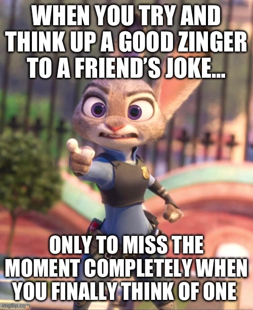 Hey There! Judy Hopps | WHEN YOU TRY AND THINK UP A GOOD ZINGER TO A FRIEND’S JOKE…; ONLY TO MISS THE MOMENT COMPLETELY WHEN YOU FINALLY THINK OF ONE | image tagged in zootopia,judy hopps | made w/ Imgflip meme maker
