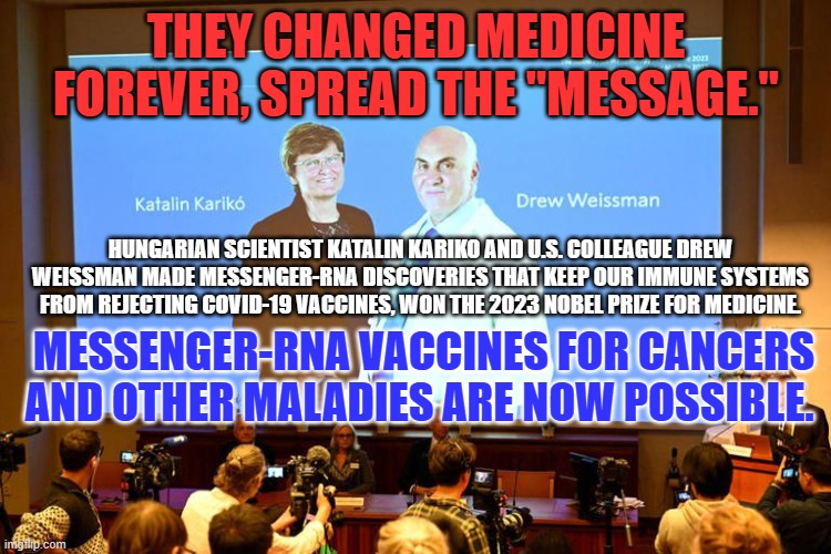 Decades of hard work pay off. They have changed our futures. | THEY CHANGED MEDICINE FOREVER, SPREAD THE "MESSAGE."; HUNGARIAN SCIENTIST KATALIN KARIKO AND U.S. COLLEAGUE DREW WEISSMAN MADE MESSENGER-RNA DISCOVERIES THAT KEEP OUR IMMUNE SYSTEMS FROM REJECTING COVID-19 VACCINES, WON THE 2023 NOBEL PRIZE FOR MEDICINE. MESSENGER-RNA VACCINES FOR CANCERS AND OTHER MALADIES ARE NOW POSSIBLE. | image tagged in politics | made w/ Imgflip meme maker