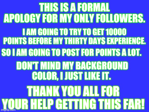 Apology | THIS IS A FORMAL APOLOGY FOR MY ONLY FOLLOWERS. I AM GOING TO TRY TO GET 10000 POINTS BEFORE MY THIRTY DAYS EXPERIENCE. SO I AM GOING TO POST FOR POINTS A LOT. DON'T MIND MY BACKGROUND COLOR, I JUST LIKE IT. THANK YOU ALL FOR YOUR HELP GETTING THIS FAR! | made w/ Imgflip meme maker