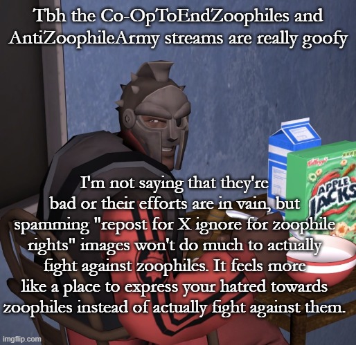 Tbh the Co-OpToEndZoophiles and AntiZoophileArmy streams are really goofy; I'm not saying that they're bad or their efforts are in vain, but spamming "repost for X ignore for zoophile rights" images won't do much to actually fight against zoophiles. It feels more like a place to express your hatred towards zoophiles instead of actually fight against them. | image tagged in mf demo | made w/ Imgflip meme maker