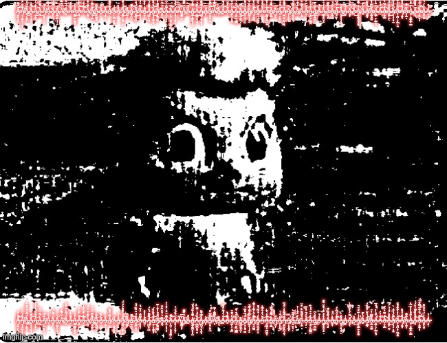 bibble uncanny | Ą̴̫̯͖̩̯̰̐͋̊̕̕͠Ą̸̛̤̹̟͖̖͕͎̲̮͓̊̑͋̑̔͝Å̵̡̢̨̡͖͉̙̭̭̅͑̃̒͒̀̂̐̂͘͜ͅȀ̵̮̞͕̘̝̫̗̦̅͋̇͝Ą̵̧͍̝̠̯̦̓͋͛́̔̓͒̓͜͜͝À̶̟̰́̃̐̋́̇͜Ą̸̛̱͈̻͓͓̩̫̏́̋A̶͔͑̈̽͘A̷͚͓̖͗̓͆̆́̍͘A̵̢̱̻͇͕̺̟̹̟̓̕Ä̸̧̛́̆͊̿̍A̷̖̤͐̀͑͂͋͂̄̇̅̊A̴̛̠͌̎͐̍A̴̡̠̫̼͚͇̟͇̰̻̓̓͜À̴̟͙͑̔̃͛̉͝͠A̵̝̿̒͒͑̀̽̾̕͝A̸̧̙͖̮͒̿̽͋̒̈́A̸̢̨̨̧̧̤͍̼̩̳͌̌͆̄͗̉̌͘͜͝A̷͖̟̪͇͙̥͑͌̍͝A̴̛͚̒̊Ā̷̞͙̤͉̩̗̎A̸͖̎̅̄̆͊͂͊Ȃ̷̗̩̙̰̺͖̯͚Â̸̭̓́Ǎ̸̬͖̻̙̝̰̞̣̮̈́̔̊͒̓̓̈́͜͝A̴̡̼͚̲̖̐Ă̶̛̲̳͉̪̫̋͂͠ͅA̸̬̻̳͈̫̺͂̈́͑̆̌̏̈́̂͜͜A̴̟͕͔̞̙̿̅̈̽̓̽̈́̍A̵̛̱̱̠̙̾̔͐͋Ą̶̨͖̺̙̝̺̑͂͂̃́̀̈́͝Ä̸̲͍̞̥̩͚̻̟́͐̌͛̏́͜͜͝Á̸̛̮̘͖̼̱͖̆̊̑̇̽͋̓͆͘ͅÄ̵̛͈̼̖́̇̉̐̄̃̓̆A̶͕̯̙̦͈̦̖͌̐̈́̄͑̇̐͛̓͘À̷̦͎̫̹̟̮̥͈͖̹̅̆̕͝ͅA̴͔͔̹̖̗̱͉̖͗̓̏̉͗̄͛̕Ẵ̵͚̱͇̤͕͉̇͋̅A̸̧̠͎̐̉̀͌͌͝A̵̫͛̚Ȧ̶̛̰̬̲͓͚̼̭͎̝̫̌͂̆̽̈̋́̉̚͜Ạ̷̢͙̺̪͕̞͉͈̇̏̑́̍̇͌͜͜͝Ą̷̡̰̺̜̥͎̬̾̿̉͂̑ͅA̸̛̬̞͝Ā̴̛̪̙͙̙̞̖̲̿͛͆̊͝͝Ạ̷̧̛̘̉̿͆͂̽̽̃͘͝Ǎ̵̢̧̯̞ͅẢ̷̤̱̇͛́͊̈̈́͊͝A̴̻͊͛͛̚A̶̼̪̜̹͓̤̪̔̓͊̌̕͝͝͝A̶̹̻͚͖̣̳͇̒̋̀̄̾̋̕͘Å̷͖̯͖͍̯̖̲͎͜A̸̲̬͔̦̯̟̘̺͒͑͂͒͐͆̚͘A̸̧̪͇̭͎̹̫̟̅̈̊͗͒̓͂̋̚Ą̴̯̹̼͇̱͌͛̈̀͛̃̒̓͊̇͠A̴̰̺̝͉̜̪̦̠̓̍́̒͌̉͒A̴̠̽̆̀̽̉̓͆͛͝Ạ̴̠̰̰̞̻͖̺͍͛̽̒͛̈͗͠ͅȀ̴̢̳͈͇́͌̎̉̌̅̽̍͘Ą̷̛͚̬̩̈́A̷̡̭̖̥͈̪̹͗́̎̇̚̕͝Ą̴͈̪͈͓̠̺̩̬͊̉̃͌͐̒̈͒́͆ͅA̸̡̡̭̣̹̞̫̩̕ͅA̵̧̱͓̲̫̗̥̙̒̃̃̈́͗͝A̸̧̡̫͗̎̽͋̍̍͐A̵̙̟̱̱͛̊͂̑͒̌͗͒̌A̴͉̱̘̔̇́̄̓̾̋͝A̶̼̘̥̣̬͖͇͍̍̐͒͒́́̇̏͜͝A̴̡̨̧̲̝̱͓̪͇̫̽̎̔͆͜A̵̩͗̇͐A̶̢̡͍͇͕̥̯͉̭͋͐͑̄̽̍͒͐̈́̃͂Á̴̜̬̘̮̏̐̆̄́͂Ä̴̢͚̭͉͗̑͛̚A̵͖̟͊̓̑͑͆͛́͠͠Ǎ̴̡̧̺̣͙͈̝̘̖̙̎̀͜A̵̺͔̍̍Ä̵̢̢͔͔̖́̃̀́̒̆̈́̓͘̕A̴̯͛͜A̸̡͓̬͓̳͍̱͍͓̫̻̓̍̀̅̂̈́̄̚̕A̷͚̓̔͊Ä̸̛̩͇̲͔́̽̑̃̓͒̌̈́͝Ā̴͕̱̲͈̼̲̼͂̿̓̽̈Á̶̟͖̜̗̩̳̦̯̹͒̌̾̒́́̓̅̕Ạ̶̈́̇̀̎̕͝A̴̜̠̜̳͛̎̌͆̀͗̐̑͘͠Ả̶͈̫̯̜̼̖̊͛́̓́͑̓͘͜A̸̜̦͉̥̙͙̤͆̏́̀͛̑͑̀Ȃ̴͕̩̯̪̩̝̘͖̟̱̤̆̓͛̀̃͋̎̎̈͠Ą̸̘͖͓̓̐̉͐̊͝Ḁ̴̖̤̱̈́̃̇ͅḀ̵̡̧̞̦̬͇͕̲̖̳̒͂̀̊̔̔̈́̅̽A̷͙̝͂́̊̏̎͌̇̌̈́͘͝Ả̴̩̗̬̤̱̩̈́͒̀͂̈́͌͋̈́̕͝ͅȀ̷̻͙̖̬̱̾̓́̒̎͒͐Ạ̴͕̙̾̉; Ą̴̫̯͖̩̯̰̐͋̊̕̕͠Ą̸̛̤̹̟͖̖͕͎̲̮͓̊̑͋̑̔͝Å̵̡̢̨̡͖͉̙̭̭̅͑̃̒͒̀̂̐̂͘͜ͅȀ̵̮̞͕̘̝̫̗̦̅͋̇͝Ą̵̧͍̝̠̯̦̓͋͛́̔̓͒̓͜͜͝À̶̟̰́̃̐̋́̇͜Ą̸̛̱͈̻͓͓̩̫̏́̋A̶͔͑̈̽͘A̷͚͓̖͗̓͆̆́̍͘A̵̢̱̻͇͕̺̟̹̟̓̕Ä̸̧̛́̆͊̿̍A̷̖̤͐̀͑͂͋͂̄̇̅̊A̴̛̠͌̎͐̍A̴̡̠̫̼͚͇̟͇̰̻̓̓͜À̴̟͙͑̔̃͛̉͝͠A̵̝̿̒͒͑̀̽̾̕͝A̸̧̙͖̮͒̿̽͋̒̈́A̸̢̨̨̧̧̤͍̼̩̳͌̌͆̄͗̉̌͘͜͝A̷͖̟̪͇͙̥͑͌̍͝A̴̛͚̒̊Ā̷̞͙̤͉̩̗̎A̸͖̎̅̄̆͊͂͊Ȃ̷̗̩̙̰̺͖̯͚Â̸̭̓́Ǎ̸̬͖̻̙̝̰̞̣̮̈́̔̊͒̓̓̈́͜͝A̴̡̼͚̲̖̐Ă̶̛̲̳͉̪̫̋͂͠ͅA̸̬̻̳͈̫̺͂̈́͑̆̌̏̈́̂͜͜A̴̟͕͔̞̙̿̅̈̽̓̽̈́̍A̵̛̱̱̠̙̾̔͐͋Ą̶̨͖̺̙̝̺̑͂͂̃́̀̈́͝Ä̸̲͍̞̥̩͚̻̟́͐̌͛̏́͜͜͝Á̸̛̮̘͖̼̱͖̆̊̑̇̽͋̓͆͘ͅÄ̵̛͈̼̖́̇̉̐̄̃̓̆A̶͕̯̙̦͈̦̖͌̐̈́̄͑̇̐͛̓͘À̷̦͎̫̹̟̮̥͈͖̹̅̆̕͝ͅA̴͔͔̹̖̗̱͉̖͗̓̏̉͗̄͛̕Ẵ̵͚̱͇̤͕͉̇͋̅A̸̧̠͎̐̉̀͌͌͝A̵̫͛̚Ȧ̶̛̰̬̲͓͚̼̭͎̝̫̌͂̆̽̈̋́̉̚͜Ạ̷̢͙̺̪͕̞͉͈̇̏̑́̍̇͌͜͜͝Ą̷̡̰̺̜̥͎̬̾̿̉͂̑ͅA̸̛̬̞͝Ā̴̛̪̙͙̙̞̖̲̿͛͆̊͝͝Ạ̷̧̛̘̉̿͆͂̽̽̃͘͝Ǎ̵̢̧̯̞ͅẢ̷̤̱̇͛́͊̈̈́͊͝A̴̻͊͛͛̚A̶̼̪̜̹͓̤̪̔̓͊̌̕͝͝͝A̶̹̻͚͖̣̳͇̒̋̀̄̾̋̕͘Å̷͖̯͖͍̯̖̲͎͜A̸̲̬͔̦̯̟̘̺͒͑͂͒͐͆̚͘A̸̧̪͇̭͎̹̫̟̅̈̊͗͒̓͂̋̚Ą̴̯̹̼͇̱͌͛̈̀͛̃̒̓͊̇͠A̴̰̺̝͉̜̪̦̠̓̍́̒͌̉͒A̴̠̽̆̀̽̉̓͆͛͝Ạ̴̠̰̰̞̻͖̺͍͛̽̒͛̈͗͠ͅȀ̴̢̳͈͇́͌̎̉̌̅̽̍͘Ą̷̛͚̬̩̈́A̷̡̭̖̥͈̪̹͗́̎̇̚̕͝Ą̴͈̪͈͓̠̺̩̬͊̉̃͌͐̒̈͒́͆ͅA̸̡̡̭̣̹̞̫̩̕ͅA̵̧̱͓̲̫̗̥̙̒̃̃̈́͗͝A̸̧̡̫͗̎̽͋̍̍͐A̵̙̟̱̱͛̊͂̑͒̌͗͒̌A̴͉̱̘̔̇́̄̓̾̋͝A̶̼̘̥̣̬͖͇͍̍̐͒͒́́̇̏͜͝A̴̡̨̧̲̝̱͓̪͇̫̽̎̔͆͜A̵̩͗̇͐A̶̢̡͍͇͕̥̯͉̭͋͐͑̄̽̍͒͐̈́̃͂Á̴̜̬̘̮̏̐̆̄́͂Ä̴̢͚̭͉͗̑͛̚A̵͖̟͊̓̑͑͆͛́͠͠Ǎ̴̡̧̺̣͙͈̝̘̖̙̎̀͜A̵̺͔̍̍Ä̵̢̢͔͔̖́̃̀́̒̆̈́̓͘̕A̴̯͛͜A̸̡͓̬͓̳͍̱͍͓̫̻̓̍̀̅̂̈́̄̚̕A̷͚̓̔͊Ä̸̛̩͇̲͔́̽̑̃̓͒̌̈́͝Ā̴͕̱̲͈̼̲̼͂̿̓̽̈Á̶̟͖̜̗̩̳̦̯̹͒̌̾̒́́̓̅̕Ạ̶̈́̇̀̎̕͝A̴̜̠̜̳͛̎̌͆̀͗̐̑͘͠Ả̶͈̫̯̜̼̖̊͛́̓́͑̓͘͜A̸̜̦͉̥̙͙̤͆̏́̀͛̑͑̀Ȃ̴͕̩̯̪̩̝̘͖̟̱̤̆̓͛̀̃͋̎̎̈͠Ą̸̘͖͓̓̐̉͐̊͝Ḁ̴̖̤̱̈́̃̇ͅḀ̵̡̧̞̦̬͇͕̲̖̳̒͂̀̊̔̔̈́̅̽A̷͙̝͂́̊̏̎͌̇̌̈́͘͝Ả̴̩̗̬̤̱̩̈́͒̀͂̈́͌͋̈́̕͝ͅȀ̷̻͙̖̬̱̾̓́̒̎͒͐Ạ̴͕̙̾̉ | image tagged in bibble uncanny | made w/ Imgflip meme maker