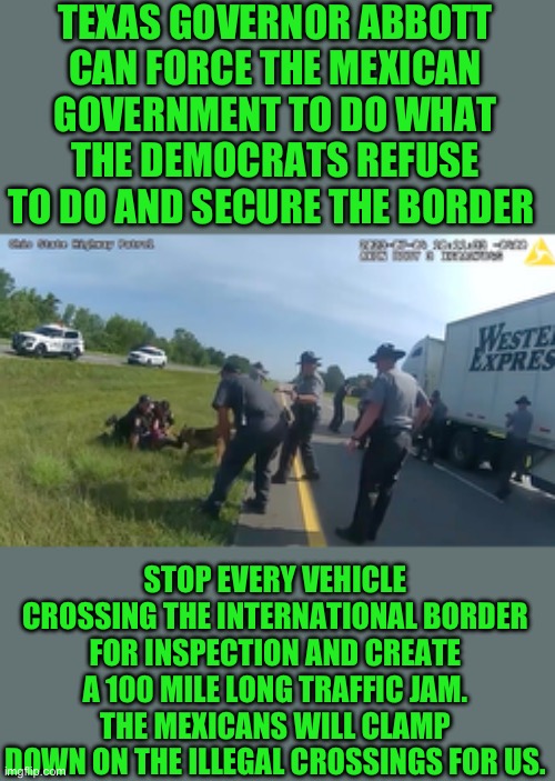 Nothing the feeds can do | TEXAS GOVERNOR ABBOTT CAN FORCE THE MEXICAN GOVERNMENT TO DO WHAT THE DEMOCRATS REFUSE TO DO AND SECURE THE BORDER; STOP EVERY VEHICLE CROSSING THE INTERNATIONAL BORDER FOR INSPECTION AND CREATE A 100 MILE LONG TRAFFIC JAM. THE MEXICANS WILL CLAMP DOWN ON THE ILLEGAL CROSSINGS FOR US. | image tagged in democrats,border | made w/ Imgflip meme maker