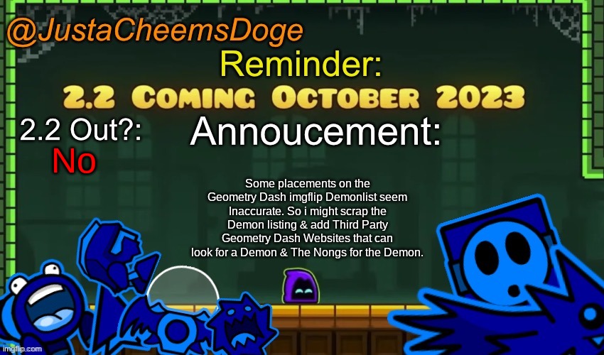 Update about the Geometry Dash imgflip Demonlist (It's now the Leaderboards) | No; Some placements on the Geometry Dash imgflip Demonlist seem Inaccurate. So i might scrap the Demon listing & add Third Party Geometry Dash Websites that can look for a Demon & The Nongs for the Demon. | image tagged in justacheemsdoge annoucement template october 2023 | made w/ Imgflip meme maker